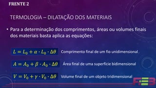 TERMOLOGIA – DILATAÇÃO DOS MATERIAIS
FRENTE 2
• Para a determinação dos comprimentos, áreas ou volumes finais
dos materiais basta aplica as equações:
𝐿 = 𝐿0 + 𝛼 ∙ 𝐿0 ∙ ∆𝜃
𝐴 = 𝐴0 + 𝛽 ∙ 𝐴0 ∙ ∆𝜃
𝑉 = 𝑉0 + 𝛾 ∙ 𝑉0 ∙ ∆𝜃
Comprimento final de um fio unidimensional
Área final de uma superfície bidimensional
Volume final de um objeto tridimensional
 