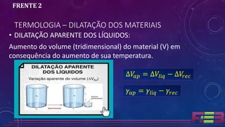 • DILATAÇÃO APARENTE DOS LÍQUIDOS:
Aumento do volume (tridimensional) do material (V) em
consequência do aumento de sua temperatura.
TERMOLOGIA – DILATAÇÃO DOS MATERIAIS
FRENTE 2
∆𝑉𝑎𝑝 = ∆𝑉𝑙í𝑞 − ∆𝑉𝑟𝑒𝑐
𝛾𝑎𝑝 = 𝛾𝑙í𝑞 − 𝛾𝑟𝑒𝑐
 