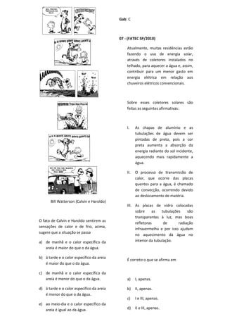 Gab: C



                                           07 - (FATEC SP/2010)

                                               Atualmente, muitas residências estão
                                               fazendo o uso de energia solar,
                                               através de coletores instalados no
                                               telhado, para aquecer a água e, assim,
                                               contribuir para um menor gasto em
                                               energia elétrica em relação aos
                                               chuveiros elétricos convencionais.



                                               Sobre esses coletores solares são
                                               feitas as seguintes afirmativas:



                                               I.    As chapas de alumínio e as
                                                     tubulações de água devem ser
                                                     pintadas de preto, pois a cor
                                                     preta aumenta a absorção da
                                                     energia radiante do sol incidente,
                                                     aquecendo mais rapidamente a
                                                     água.

                                               II.   O processo de transmissão de
                                                     calor, que ocorre das placas
                                                     quentes para a água, é chamado
                                                     de convecção, ocorrendo devido
                                                     ao deslocamento de matéria.
      Bill Watterson (Calvin e Haroldo)
                                               III. As placas de vidro colocadas
                                                    sobre     as    tubulações    são
                                                    transparentes à luz, mas boas
O fato de Calvin e Haroldo sentirem as
                                                    refletoras       de      radiação
sensações de calor e de frio, acima,
                                                    infravermelha e por isso ajudam
sugere que a situação se passa
                                                    no aquecimento da água no
a) de manhã e o calor específico da                 interior da tubulação.
   areia é maior do que o da água.

b) à tarde e o calor específico da areia
                                               É correto o que se afirma em
   é maior do que o da água.

c) de manhã e o calor específico da
   areia é menor do que o da água.             a)    I, apenas.

d) à tarde e o calor específico da areia       b)    II, apenas.
   é menor do que o da água.
                                               c)    I e III, apenas.
e) ao meio-dia e o calor específico da
   areia é igual ao da água.                   d)    II e III, apenas.
 