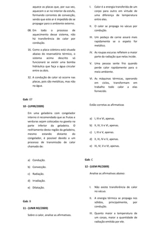 aquece as placas que, por sua vez,       I.    Calor é a energia transferida de um
          aquecem o ar no interior da estufa,            corpo para outro em virtude de
          formando correntes de convecção,               uma diferença de temperatura
          sendo que este ar é impedido de se             entre eles.
          propagar para o ambiente externo.
                                                   II. O calor se propaga no vácuo por
   08. Em    todo   o   processo   de                  condução.
       aquecimento desse sistema, não
                                                   III. Um pedaço de carne assará mais
       há transferência de calor por
       condução.                                        rapidamente se o espeto for
                                                        metálico.
   16. Como a placa coletora está situada
       abaixo do reservatório térmico, o           IV. As roupas escuras refletem a maior
                                                       parte da radiação que nelas incide.
       sistema     acima    descrito    só
       funcionará se existir uma bomba             V. Uma pessoa sente frio quando
       hidráulica que faça a água circular            perde calor rapidamente para o
       entre os dois.                                 meio ambiente.
   32. A condução de calor só ocorre nas           VI. As máquinas térmicas, operando
       placas, pois são metálicas, mas não             em ciclos, transformam em
       na água.                                        trabalho todo calor a elas
                                                       fornecido.

Gab: 07

10 - (UFRR/2009)                                   Estão corretas as afirmativas

   Em uma geladeira com congelador
   interno é recomendado que as frutas e           a) I, III e VI, apenas.
   verduras sejam colocadas na gaveta na
   parte inferior da geladeira. O                  b) II, IV, V e VI, apenas.
   resfriamento desta região da geladeira,
                                                   c) I, III e V, apenas.
   mesmo       estando     distante    do
   congelador, é possível devido a um              d) II, III, IV e V, apenas.
   processo de transmissão de calor
   chamado de:                                     e) III, IV, V e VI, apenas.



   a) Condução.                                 Gab: C

   b) Convecção.                                12 - (UEM PR/2009)

   c) Radiação.                                    Analise as afirmativas abaixo:

   d) Irradiação.

   e) Dilatação.                                   I.    Não existe transferência de calor
                                                         no vácuo.

                                                   II. A energia térmica se propaga nos
Gab: B                                                 sólidos,   principalmente,   por
                                                       condução.
11 - (UNIR RO/2009)
                                                   III. Quanto maior a temperatura de
   Sobre o calor, analise as afirmativas.
                                                        um corpo, maior a quantidade de
                                                        radiação emitida por ele.
 