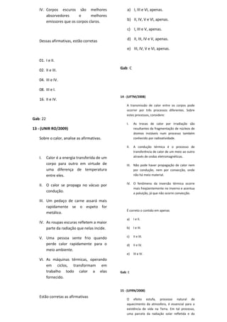 IV. Corpos escuros são melhores                  a) I, III e VI, apenas.
       absorvedores      e      melhores
       emissores que os corpos claros.              b) II, IV, V e VI, apenas.

                                                    c) I, III e V, apenas.

   Dessas afirmativas, estão corretas               d) II, III, IV e V, apenas.

                                                    e) III, IV, V e VI, apenas.

   01. I e II.
                                                Gab: C
   02. II e III.

   04. III e IV.

   08. III e I.
                                                14 - (UFTM/2008)
   16. II e IV.
                                                    A transmissão de calor entre os corpos pode
                                                    ocorrer por três processos diferentes. Sobre
                                                    estes processos, considere:
Gab: 22
                                                    I.    As trocas de calor por irradiação são
13 - (UNIR RO/2009)                                       resultantes da fragmentação de núcleos de
                                                          átomos instáveis num processo também
   Sobre o calor, analise as afirmativas.                 conhecido por radioatividade.

                                                    II.   A condução térmica é o processo de
                                                          transferência de calor de um meio ao outro
   I.     Calor é a energia transferida de um             através de ondas eletromagnéticas.

          corpo para outro em virtude de            III. Não pode haver propagação de calor nem
          uma diferença de temperatura                   por condução, nem por convecção, onde
          entre eles.                                    não há meio material.

                                                    IV. O fenômeno da inversão térmica ocorre
   II. O calor se propaga no vácuo por
                                                        mais freqüentemente no inverno e acentua
       condução.                                        a poluição, já que não ocorre convecção.

   III. Um pedaço de carne assará mais
        rapidamente se o espeto for
                                                    É correto o contido em apenas
        metálico.
                                                    a)    I e II.
   IV. As roupas escuras refletem a maior
       parte da radiação que nelas incide.          b)    I e III.


   V. Uma pessoa sente frio quando                  c)    II e III.

      perde calor rapidamente para o                d)    II e IV.
      meio ambiente.
                                                    e)    III e IV.
   VI. As máquinas térmicas, operando
       em ciclos, transformam em
       trabalho todo calor a elas               Gab: E
       fornecido.


                                                15 - (UFRN/2008)
   Estão corretas as afirmativas
                                                    O efeito estufa, processo natural de
                                                    aquecimento da atmosfera, é essencial para a
                                                    existência de vida na Terra. Em tal processo,
                                                    uma parcela da radiação solar refletida e da
 