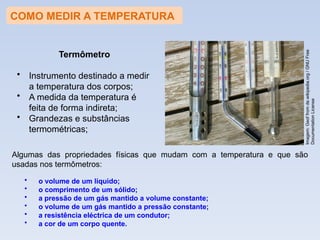 COMO MEDIR A TEMPERATURA
Algumas das propriedades físicas que mudam com a temperatura e que são
usadas nos termômetros:
• o volume de um líquido;
• o comprimento de um sólido;
• a pressão de um gás mantido a volume constante;
• o volume de um gás mantido a pressão constante;
• a resistência eléctrica de um condutor;
• a cor de um corpo quente.
Imagem:
Geof
from
de.wikipedia.org
/
GNU
Free
Documentation
License
Termômetro
• Instrumento destinado a medir
a temperatura dos corpos;
• A medida da temperatura é
feita de forma indireta;
• Grandezas e substâncias
termométricas;
 
