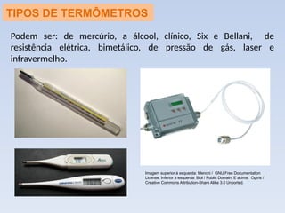 TIPOS DE TERMÔMETROS
Podem ser: de mercúrio, a álcool, clínico, Six e Bellani, de
resistência elétrica, bimetálico, de pressão de gás, laser e
infravermelho.
Imagem superior à esquerda: Menchi / GNU Free Documentation
License. Inferior à esquerda: Biol / Public Domain. E acima: Optris /
Creative Commons Attribution-Share Alike 3.0 Unported.
 