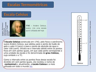 Escalas Termométricas
Escala Celsius
A Escala Celsius construída em 1742, pelo físico e astrônomo
sueco Anders Celsius, que adotou para o ponto de fusão de
gelo o valor 0 (zero) e para o ponto de ebulição da água o
valor 100 (cem). Dividiu-se o intervalo obtido entre os pontos
fixos em cem partes iguais, em que cada parte corresponde a
uma unidade da escala e foi denominada de grau Celsius,
cujo símbolo é o °C.
Como o intervalo entre os pontos fixos dessa escala foi
dividido em cem partes iguais, ela recebeu o nome de
centesimal e, atualmente, a Escala Celsius é a mais
utilizada em todo o mundo (4).
Imagem:
Olof
Arenius
/
Astronomical
observatory
of
Uppsala
University
/
Public
Domain.
Imagem:
Pearson
Scott
Foresman
/
Wikimedia
Foundation
/Public
Domain
 