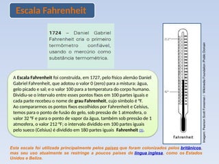 Escala Fahrenheit
A Escala Fahrenheit foi construída, em 1727, pelo físico alemão Daniel
Gabriel Fahrenheit, que adotou o valor 0 (zero) para a mistura: água,
gelo picado e sal; e o valor 100 para a temperatura do corpo humano.
Dividiu-se o intervalo entre esses pontos fixos em 100 partes iguais e
cada parte recebeu o nome de grau Fahrenheit, cujo símbolo é °F.
Ao compararmos os pontos fixos escolhidos por Fahrenheit e Celsius,
temos para o ponto de fusão do gelo, sob pressão de 1 atmosfera, o
valor 32 °F e para o ponto de vapor da água, também sob pressão de 1
atmosfera, o valor 212 °F; o intervalo dividido em 100 partes iguais
pelo sueco (Celsius) é dividido em 180 partes iguais Fahrenheit (5).
Esta escala foi utilizada principalmente pelos países que foram colonizados pelos britânicos,
mas seu uso atualmente se restringe a poucos países de língua inglesa, como os Estados
Unidos e Belize.
Imagem:
Pearson
Scott
Foresman
/
Wikimedia
Foundation
/Public
Domain
 
