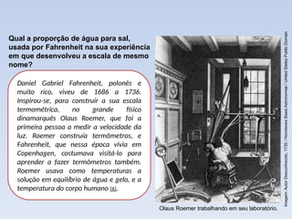 Daniel Gabriel Fahrenheit, polonês e
muito rico, viveu de 1686 a 1736.
Inspirou-se, para construir a sua escala
termométrica, no grande físico
dinamarquês Olaus Roemer, que foi a
primeira pessoa a medir a velocidade da
luz. Roemer construía termômetros, e
Fahrenheit, que nessa época vivia em
Copenhagen, costumava visitá-lo para
aprender a fazer termômetros também.
Roemer usava como temperaturas a
solução em equilíbrio de água e gelo, e a
temperatura do corpo humano (6).
Qual a proporção de água para sal,
usada por Fahrenheit na sua experiência
em que desenvolveu a escala de mesmo
nome?
Imagem:
Autor
Desconhecido,
1735
/
Horrebows
Basis
Astronomiæ
/
United
States
Public
Domain
Olaus Roemer trabalhando em seu laboratório.
 