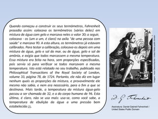 Quando começou a construir os seus termômetros, Fahrenheit
procedia assim: colocava os termômetros (vários deles) em
mistura de água com gelo e marcava neles o valor 30; a seguir,
colocava - os (um a um, é claro) na axila "de uma pessoa com
saúde" e marcava 90. A esta altura, os termômetros já estavam
calibrados. Para testar a calibração, colocava-os depois em uma
mistura de água, gelo e sal do mar, ou de água, gelo e sal de
amônia, e exigia que todos marcassem a mesma temperatura.
Essa mistura era feita na hora, sem proporções especificadas,
pois servia só para verificar se todos marcavam a mesma
temperatura. Isto está relatado no seu trabalho, publicado nas
Philosophical Transactions of the Royal Society of London,
volume 33, página 78, de 1724. Portanto, ele não diz em lugar
nenhum quais as proporções da mistura, e provavelmente ele
mesmo não sabia, e nem era necessário, para o fim a que se
destinava. Mais tarde, a temperatura da mistura água-gelo
passou a ser chamada de 32, e a do corpo humano de 96. Esta
última, é claro, não se usa mais: usa-se, como você sabe, a
temperatura de ebulição da água a uma pressão bem
estabelecida (7).
Imagem:
Autor
Desconhecido
/
United
States
public
domain
Assinatura: Daniel Gabriel Fahrenheit /
United States Public Domain
 