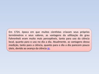 Em 1724, época em que muitos cientistas criavam seus próprios
termômetros e seus valores, as vantagens da utilização do grau
Fahrenheit eram muito mais perceptíveis, tanto para uso da ciência
local, quanto para o uso no dia a dia. Atualmente, as vantagens dessa
medição, tanto para a ciência, quanto para o dia a dia parecem pouco
úteis, devido ao avanço da ciência (8).
 