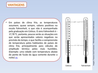 • Em países de clima frio, as temperaturas
assumem, quase sempre, valores positivos na
escala Fahrenheit, o que não é acompanhado
pela graduação em Celsius. O zero Fahrenheit é -
17,78 °C, portanto, poucas serão as situações em
que serão apresentados valores negativos na
previsão do tempo, o que facilita a compreensão
de temperatura pelos habitantes de países de
clima frio, principalmente para cálculos de
amplitude térmica pelos mais humildes.
(Exemplo: uma cidade com temperatura abaixo
do ponto de fusão da água somente durante a
noite) (9).
VANTAGENS
Imagem:
Pearson
Scott
Foresman
/
Wikimedia
Foundation
/Public
Domain
 