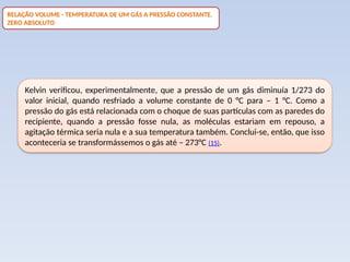 Kelvin verificou, experimentalmente, que a pressão de um gás diminuía 1/273 do
valor inicial, quando resfriado a volume constante de 0 °C para – 1 °C. Como a
pressão do gás está relacionada com o choque de suas partículas com as paredes do
recipiente, quando a pressão fosse nula, as moléculas estariam em repouso, a
agitação térmica seria nula e a sua temperatura também. Conclui-se, então, que isso
aconteceria se transformássemos o gás até – 273°C (15).
RELAÇÃO VOLUME - TEMPERATURA DE UM GÁS A PRESSÃO CONSTANTE.
ZERO ABSOLUTO
 