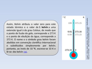 Assim, Kelvin atribuiu o valor zero para este
estado térmico e o valor de 1 kelvin a uma
extensão igual à do grau Celsius, de modo que
o ponto de fusão do gelo, corresponde a 273 K
e o ponto de ebulição da água, corresponde a
373 K. O nome e o símbolo grau kelvin foram
abolidos em convenção científica internacional
e substituídos simplesmente por kelvin;
portanto, ao invés de 10 °K, escreve-se 10 K e
lê-se: dez kelvin (16).
Imagem:
Celsius_kelvin_estandar_1954.png:
Homo
logos
/
Modificações
feitas
por
Kismalac
/
GNU
Free
Documentation
License.
 