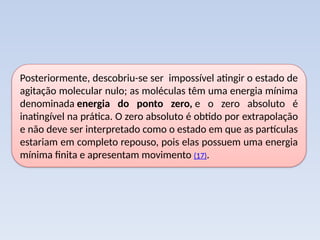 Posteriormente, descobriu-se ser impossível atingir o estado de
agitação molecular nulo; as moléculas têm uma energia mínima
denominada energia do ponto zero, e o zero absoluto é
inatingível na prática. O zero absoluto é obtido por extrapolação
e não deve ser interpretado como o estado em que as partículas
estariam em completo repouso, pois elas possuem uma energia
mínima finita e apresentam movimento (17).
 