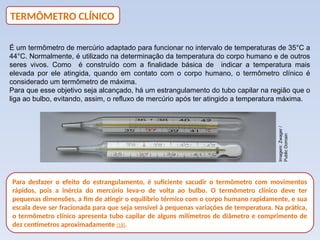 É um termômetro de mercúrio adaptado para funcionar no intervalo de temperaturas de 35°C a
44°C. Normalmente, é utilizado na determinação da temperatura do corpo humano e de outros
seres vivos. Como é construído com a finalidade básica de indicar a temperatura mais
elevada por ele atingida, quando em contato com o corpo humano, o termômetro clínico é
considerado um termômetro de máxima.
Para que esse objetivo seja alcançado, há um estrangulamento do tubo capilar na região que o
liga ao bulbo, evitando, assim, o refluxo de mercúrio após ter atingido a temperatura máxima.
Para desfazer o efeito do estrangulamento, é suficiente sacudir o termômetro com movimentos
rápidos, pois a inércia do mercúrio leva-o de volta ao bulbo. O termômetro clínico deve ter
pequenas dimensões, a fim de atingir o equilíbrio térmico com o corpo humano rapidamente, e sua
escala deve ser fracionada para que seja sensível à pequenas variações de temperatura. Na prática,
o termômetro clínico apresenta tubo capilar de alguns milímetros de diâmetro e comprimento de
dez centímetros aproximadamente (18).
TERMÔMETRO CLÍNICO
Imagem:
Zwager
/
Public
Domain
 