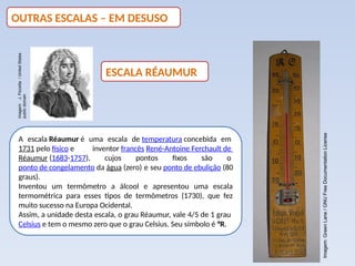 A escala Réaumur é uma escala de temperatura concebida em
1731 pelo físico e inventor francês René-Antoine Ferchault de
Réaumur (1683-1757), cujos pontos fixos são o
ponto de congelamento da água (zero) e seu ponto de ebulição (80
graus).
Inventou um termômetro a álcool e apresentou uma escala
termométrica para esses tipos de termômetros (1730), que fez
muito sucesso na Europa Ocidental.
Assim, a unidade desta escala, o grau Réaumur, vale 4/5 de 1 grau
Celsius e tem o mesmo zero que o grau Celsius. Seu símbolo é °R.
OUTRAS ESCALAS – EM DESUSO
ESCALA RÉAUMUR
Imagem:
J.
Pizzetta
/
United
States
public
domain
Imagem:
Green
Lane
/
GNU
Free
Documentation
License
 