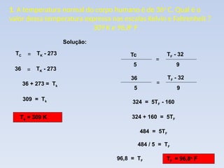 1. A temperatura normal do corpo humano é de 36o
C. Qual é o
valor dessa temperatura expressa nas escalas Kelvin e Fahrenheit ?
309 K e 96,8o
F
TC = TK - 273
36 = TK - 273
36 + 273 = Tk
309 = Tk
Tk = 309 K
324 = 5TF - 160
324 + 160 = 5TF
484 = 5TF
484 / 5 = TF
96,8 = TF TF = 96,8o
F
Solução:
5
Tc
=
9
TF - 32
5
36
=
9
TF - 32
 
