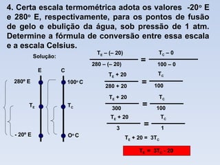 4. Certa escala termométrica adota os valores -20o
E
e 280o
E, respectivamente, para os pontos de fusão
de gelo e ebulição da água, sob pressão de 1 atm.
Determine a fórmula de conversão entre essa escala
e a escala Celsius.
=
280 – (– 20)
TE – (– 20) TC – 0
100 – 0
280 + 20
TE + 20
=
TC
100
300
TE + 20
=
TC
100
TE + 20 = 3TC
E C
Oo
C
TC
100o
C
- 20º E
TE
280º E
3
TE + 20
=
TC
1
TE = 3TC - 20
Solução:
 