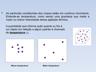  As partículas constituintes dos corpos estão em contínuo movimento.
Entende-se temperatura, como sendo uma grandeza que mede a
maior ou menor intensidade dessa agitação térmica.
A quantidade que informa quão quente ou frio é
um objeto em relação a algum padrão é chamada
de temperatura (1).
Maior temperatura
Menor temperatura
 