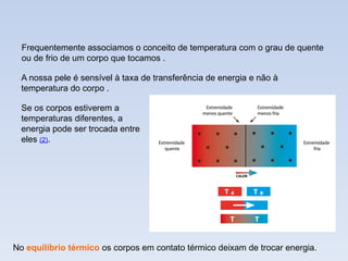 Se os corpos estiverem a
temperaturas diferentes, a
energia pode ser trocada entre
eles (2).
No equilíbrio térmico os corpos em contato térmico deixam de trocar energia.
Frequentemente associamos o conceito de temperatura com o grau de quente
ou de frio de um corpo que tocamos .
A nossa pele é sensível à taxa de transferência de energia e não à
temperatura do corpo .
 