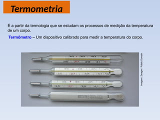 Termometria
Termômetro – Um dispositivo calibrado para medir a temperatura do corpo.
É a partir da termologia que se estudam os processos de medição da temperatura
de um corpo.
Imagem:
Zwager
/
Public
Domain
 