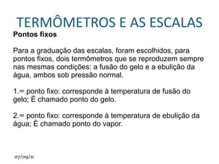 TEMPERATURAS Antes do invento dos termômetros, media – se as temperaturas apenas pelo tato, o que só podia ser feito se as temperaturas não fossem muito diferentes do nosso corpo. Se tocarmos corpos muito frios ou muito quentes teremos sensações desagradáveis. Pelo tato podemos avaliar apenas se a temperatura de um corpo é alta ou baixa. Além disso dependendo das condições em que vamos realizar as medidas, podemos ter uma falsa sensação térmica,pois nosso tato não é confiável. 