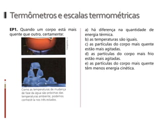Termômetroseescalastermométricas
As principais escalas termométricas que
iremos estudar são:
• Escala Celsius: atribui o valor de 0°C
para o ponto do gelo e 100°C para o
ponto do vapor. É dividido em cem
partes iguais de 1°C cada.
• Escala Fahrenheit: atribui os valores de
32° F e 212°F para os pontos do gelo e
do vapor. Assim, o termômetro
Fahrenheit pode ser dividido, entre
esses dois pontos fixos, em 180 partes
(212 menos 32) de 1°F cada.
• Escala Kelvin: é conhecida como escala
absoluta, é a única em que o zero
significa total ausência de agitação
térmica.
 