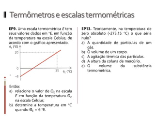 Termômetroseescalastermométricas
1- Um termômetro indica que a
temperatura de uma porção de água é
10ºC. Se fosse usado um termômetro
graduado na escala Fahrenheit, qual seria
a temperatura indicada?
2- Numa cidade da Europa, no decorrer
de um ano, a temperatura mais alta no
verão foi 86ºF. Determine a temperatura,
em graus Celsius, ocorrida naquela
cidade.
3- No ser humano, a temperatura
corpórea pode variar no intervalo de
35ºC a 42ºC.
a) Qual é a variação de temperatura do
corpo humano?
b) Qual seria a variação dessa
temperatura na escala Fahrenheit?
4- Num termômetro digital europeu, lê-
se 14 ºF. Qual será essa temperatura na
escala Celsius?
5- Uma estudante de enfermagem
observa que a temperatura de certo
paciente variou, num período, de 5ºC.
Qual será variação corresponde na escala
Fahrenheit?
 
