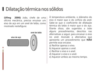 Dilataçãotérmicanossólidos
Dilatação Linear: é a dilatação que se
caracteriza pela variação no
comprimento do corpo.
Onde:
• α é o coeficiente de dilatação térmica
linear, cuja unidade é o °C-1, que
depende da natureza do material que
constitui o corpo;
• Lo é o comprimento inicial do corpo;
• ΔL é a variação do comprimento
(dilatação) do corpo;
• Δθ é a variação da temperatura do
corpo.
∆𝐿 = 𝐿 𝑜. 𝛼. Δ𝜃
Essa variação pode ser calculada a partir
da seguinte equação matemática:
 