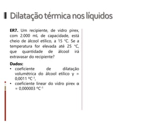 Dilataçãotérmicanossólidos
R.13 Uma placa apresenta inicialmente área
de 1 m2 a 0 °C. Ao ser aquecida até 50 °C,
sua área aumenta de 0,8 cm². Determine o
coeficiente de dilatação superficial β e o
coeficiente de dilatação linear médio α do
material que constitui a placa.
Exercícios página 57: 29 e 30
 