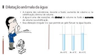 Dilataçãoanômaladaágua
• A maioria das substâncias, durante a fusão, aumenta de volume e, na
solidificação, diminui de volume.
• A água é uma das exceções: ela diminui de volume na fusão e aumenta
de volume na solidificação.
• Essa dilatação irregular é o que permite ao gelo flutuar na água líquida.
 
