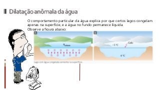 Dilataçãoanômaladaágua
O comportamento particular da água explica por que certos lagos congelam
apenas na superfície, e a água no fundo permanece líquida.
Observe a figura abaixo:
 
