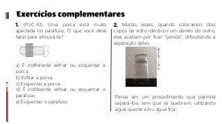1. (PUC-RJ) Uma porca está muito
apertada no parafuso. O que você deve
fazer para afrouxá-la?
a) É indiferente esfriar ou esquentar a
porca.
b) Esfriar a porca.
c) Esquentar a porca.
d) É indiferente esfriar ou esquentar o
parafuso.
e) Esquentar o parafuso.
2. Muitas vezes, quando colocamos dois
copos de vidro idênticos um dentro do outro,
eles acabam por ficar “presos”, dificultando a
separação deles.
Pense em um procedimento que permita
separá-los, sem que se quebrem, utilizando
água quente e/ou água fria.
 