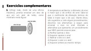 3. (Ufmg) João, chefe de uma oficina
mecânica, precisa encaixar um eixo de
aço em um anel de latão, como
mostrado nesta figura:
À temperatura ambiente, o diâmetro do eixo
é maior que o do orifício do anel. Sabe-se
que o coeficiente de dilatação térmica do
latão é maior que o do aço. Diante disso,
são sugeridos a João alguns procedimentos,
descritos nas alternativas a seguir, para
encaixar o eixo no anel. Assinale a
alternativa que apresenta um procedimento
que NÃO permite esse encaixe.
a) Resfriar apenas o eixo.
b) Aquecer apenas o anel.
c) Resfriar o eixo e o anel.
d) Aquecer o eixo e o anel.
e) Aquecer ambos ao mesmo tempo.
 