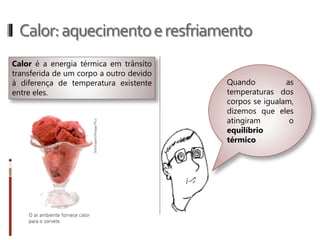Calor:aquecimentoeresfriamento
Calor é a energia térmica em trânsito
transferida de um corpo a outro devido à
diferença de temperatura existente entre
eles.
Quando as temperaturas
dos corpos se igualam,
dizemos que eles
atingiram o equilíbrio
térmico!
 