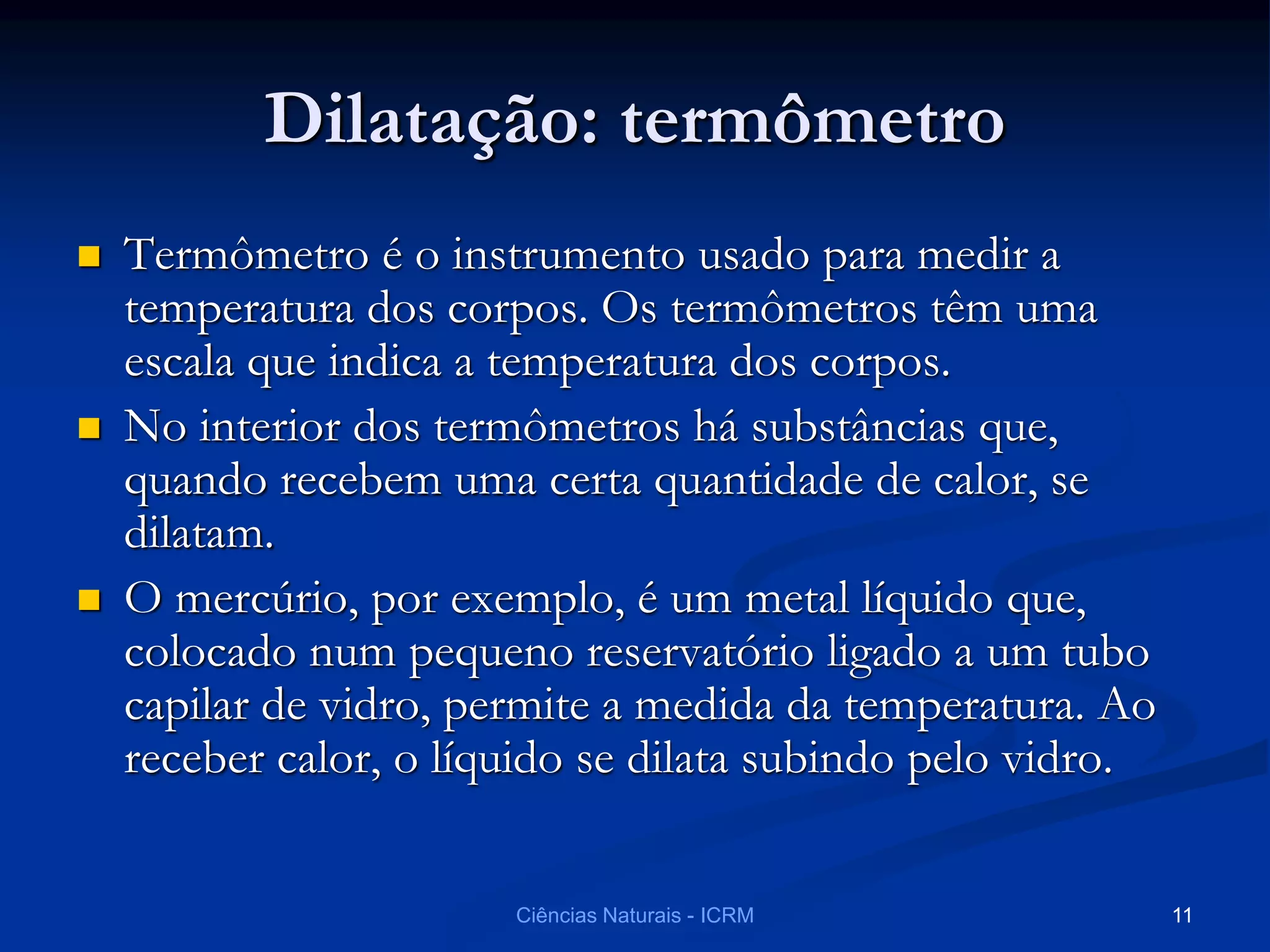 Dilatação: termômetro
 Termômetro é o instrumento usado para medir a
temperatura dos corpos. Os termômetros têm uma
escala que indica a temperatura dos corpos.
 No interior dos termômetros há substâncias que,
quando recebem uma certa quantidade de calor, se
dilatam.
 O mercúrio, por exemplo, é um metal líquido que,
colocado num pequeno reservatório ligado a um tubo
capilar de vidro, permite a medida da temperatura. Ao
receber calor, o líquido se dilata subindo pelo vidro.
Ciências Naturais - ICRM 11
 