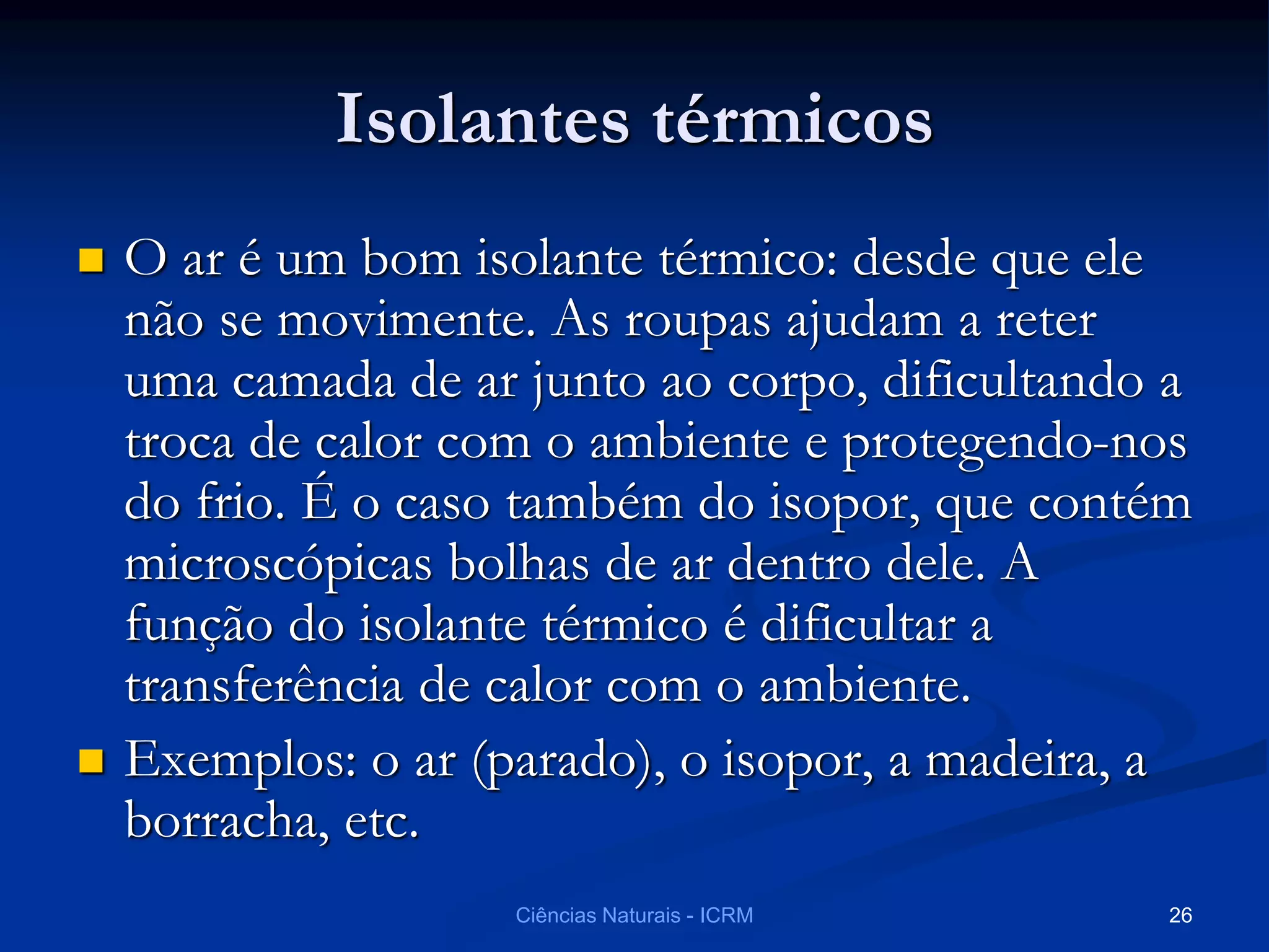 Isolantes térmicos
 O ar é um bom isolante térmico: desde que ele
não se movimente. As roupas ajudam a reter
uma camada de ar junto ao corpo, dificultando a
troca de calor com o ambiente e protegendo-nos
do frio. É o caso também do isopor, que contém
microscópicas bolhas de ar dentro dele. A
função do isolante térmico é dificultar a
transferência de calor com o ambiente.
 Exemplos: o ar (parado), o isopor, a madeira, a
borracha, etc.
Ciências Naturais - ICRM 26
 