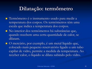 Dilatação: termômetro
 Termômetro é o instrumento usado para medir a
temperatura dos corpos. Os termômetros têm uma
escala que indica a temperatura dos corpos.
 No interior dos termômetros há substâncias que,
quando recebem uma certa quantidade de calor, se
dilatam.
 O mercúrio, por exemplo, é um metal líquido que,
colocado num pequeno reservatório ligado a um tubo
capilar de vidro, permite a medida da temperatura. Ao
receber calor, o líquido se dilata subindo pelo vidro.
Ciências Naturais - ICRM 11
 