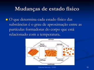 Mudanças de estado físico
 O que determina cada estado físico das
substâncias é o grau de aproximação entre as
partículas formadoras do corpo que está
relacionado com a temperatura.
Ciências Naturais - ICRM 13
 