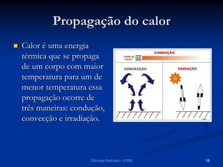 Propagação do calor
 Calor é uma energia
térmica que se propaga
de um corpo com maior
temperatura para um de
menor temperatura essa
propagação ocorre de
três maneiras: condução,
convecção e irradiação.
Ciências Naturais - ICRM 16
 