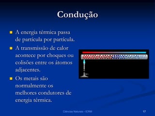 Condução
 A energia térmica passa
de partícula por partícula.
 A transmissão de calor
acontece por choques ou
colisões entre os átomos
adjacentes.
 Os metais são
normalmente os
melhores condutores de
energia térmica.
Ciências Naturais - ICRM 17
 