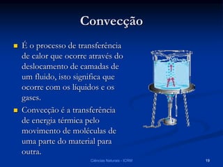 Convecção
 É o processo de transferência
de calor que ocorre através do
deslocamento de camadas de
um fluido, isto significa que
ocorre com os líquidos e os
gases.
 Convecção é a transferência
de energia térmica pelo
movimento de moléculas de
uma parte do material para
outra.
Ciências Naturais - ICRM 19
 