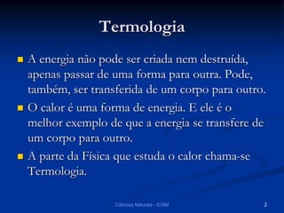 2Ciências Naturais - ICRM
Termologia
 A energia não pode ser criada nem destruída,
apenas passar de uma forma para outra. Pode,
também, ser transferida de um corpo para outro.
 O calor é uma forma de energia. E ele é o
melhor exemplo de que a energia se transfere de
um corpo para outro.
 A parte da Física que estuda o calor chama-se
Termologia.
 