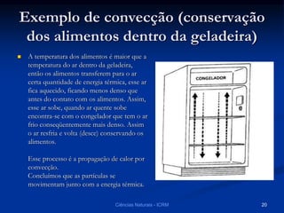 Exemplo de convecção (conservação
dos alimentos dentro da geladeira)
 A temperatura dos alimentos é maior que a
temperatura do ar dentro da geladeira,
então os alimentos transferem para o ar
certa quantidade de energia térmica, esse ar
fica aquecido, ficando menos denso que
antes do contato com os alimentos. Assim,
esse ar sobe, quando ar quente sobe
encontra-se com o congelador que tem o ar
frio conseqüentemente mais denso. Assim
o ar resfria e volta (desce) conservando os
alimentos.
Esse processo é a propagação de calor por
convecção.
Concluímos que as partículas se
movimentam junto com a energia térmica.
Ciências Naturais - ICRM 20
 