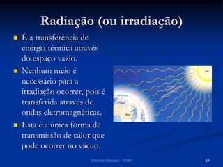 Radiação (ou irradiação)
 É a transferência de
energia térmica através
do espaço vazio.
 Nenhum meio é
necessário para a
irradiação ocorrer, pois é
transferida através de
ondas eletromagnéticas.
 Esta é a única forma de
transmissão de calor que
pode ocorrer no vácuo.
Ciências Naturais - ICRM 24
 