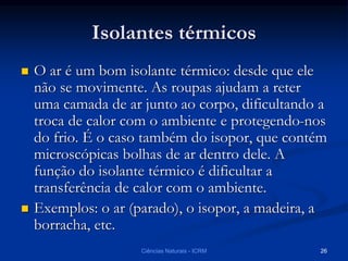 Isolantes térmicos
 O ar é um bom isolante térmico: desde que ele
não se movimente. As roupas ajudam a reter
uma camada de ar junto ao corpo, dificultando a
troca de calor com o ambiente e protegendo-nos
do frio. É o caso também do isopor, que contém
microscópicas bolhas de ar dentro dele. A
função do isolante térmico é dificultar a
transferência de calor com o ambiente.
 Exemplos: o ar (parado), o isopor, a madeira, a
borracha, etc.
Ciências Naturais - ICRM 26
 