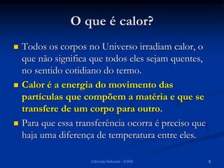 O que é calor?
 Todos os corpos no Universo irradiam calor, o
que não significa que todos eles sejam quentes,
no sentido cotidiano do termo.
 Calor é a energia do movimento das
partículas que compõem a matéria e que se
transfere de um corpo para outro.
 Para que essa transferência ocorra é preciso que
haja uma diferença de temperatura entre eles.
Ciências Naturais - ICRM 3
 
