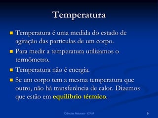 Temperatura
 Temperatura é uma medida do estado de
agitação das partículas de um corpo.
 Para medir a temperatura utilizamos o
termômetro.
 Temperatura não é energia.
 Se um corpo tem a mesma temperatura que
outro, não há transferência de calor. Dizemos
que estão em equilíbrio térmico.
Ciências Naturais - ICRM 5
 