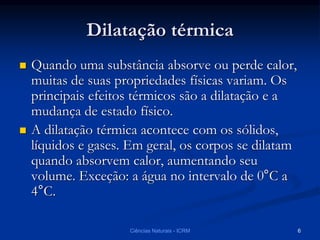 Dilatação térmica
 Quando uma substância absorve ou perde calor,
muitas de suas propriedades físicas variam. Os
principais efeitos térmicos são a dilatação e a
mudança de estado físico.
 A dilatação térmica acontece com os sólidos,
líquidos e gases. Em geral, os corpos se dilatam
quando absorvem calor, aumentando seu
volume. Exceção: a água no intervalo de 0°C a
4°C.
Ciências Naturais - ICRM 6
 