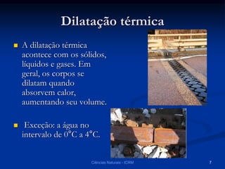 Dilatação térmica
 A dilatação térmica
acontece com os sólidos,
líquidos e gases. Em
geral, os corpos se
dilatam quando
absorvem calor,
aumentando seu volume.
 Exceção: a água no
intervalo de 0°C a 4°C.
Ciências Naturais - ICRM 7
 
