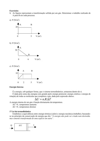 Exercícios
1. As figuras representam a transformação sofrida por um gás. Determinar o trabalho realizado de
   A para B em cada processo.

a) P (N/m2)

                A           B
       20



         0                  5        V (m3)


b) P (N/m2)

                A
      30

                        B

            0           6           V (m3)


c) P (N/m2)

                  A         B
       10 .........



           0        2       5         V (m3)

Energia Interna

    É a energia, sob qualquer forma, que o sistema termodinâmico, armazena dentro de si.
    É dada pela soma das energias (em grande parte energia potencial, energia cinética e energia de
rotação) de todas as moléculas que compõem o gás, dada pela expressão abaixo.
                                    ∆U = n.R.∆T
A energia interna de um gás é função diretamente da temperatura.
   ΔU >0 , temperatura aumenta
   ΔU <0 , temperatura diminui

1ª Lei da termodinâmica
    Estabelece a equivalência entre energia térmica (calor) e energia mecânica (trabalho), baseando-
se no princípio da conservação de energia que diz: “A energia não pode ser criada nem destruída,
mas somente transformada de uma espécie em outra”.


 Q             ∆U               τ
 