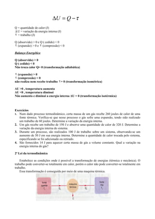 ∆U = Q − τ
Q = quantidade de calor (J)
∆ U = variação da energia interna (J)
τ = trabalho (J)

Q (absorvido) > 0 e Q ( cedido) < 0
τ (expansão) > 0 e τ (compressão) < 0

Balanço Energético

Q (absorvido) > 0
Q ( cedido) < 0
Não troca calor Q= 0 (transformação adiabática)

τ (expansão) > 0
τ (compressão) < 0
não realiza nem recebe trabalho τ = 0 (transformação isométrica)

ΔU >0 , temperatura aumenta
ΔU <0 , temperatura diminui
Não aumenta e diminui a energia interna ΔU = 0 (transformação isotérmica)



Exercícios
1. Num dado processo termodinâmico, certa massa de um gás recebe 260 joules de calor de uma
   fonte térmica. Verifica-se que nesse processo o gás sofre uma expansão, tendo sido realizado
   um trabalho de 60 joules. Determine a variação da energia interna.
2. Um gás recebe um trabalho de 150 J e absorve uma quantidade de calor de 320 J. Determine a
   variação da energia interna do sistema.
3. Durante um processo, são realizados 100 J de trabalho sobre um sistema, observando-se um
   aumento de 50 J em sua energia interna. Determine a quantidade de calor trocada pelo sistema,
   especificando se foi adicionado ou retirado.
4. São fornecidos 14 J para aquecer certa massa de gás a volume constante. Qual a variação na
   energia interna do gás?

2ª Lei da termodinâmica

    Estabelece as condições onde é possível a transformação de energias (térmica e mecânica). O
trabalho pode converter-se totalmente em calor, porém o calor não pode converter-se totalmente em
trabalho.
    Essa transformação é conseguida por meio de uma maquina térmica.
 